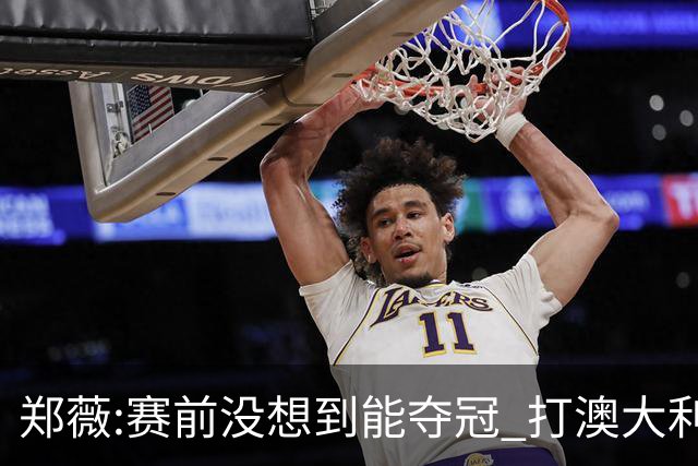 郑薇:赛前没想到能夺冠 打澳大利亚队消耗巨大