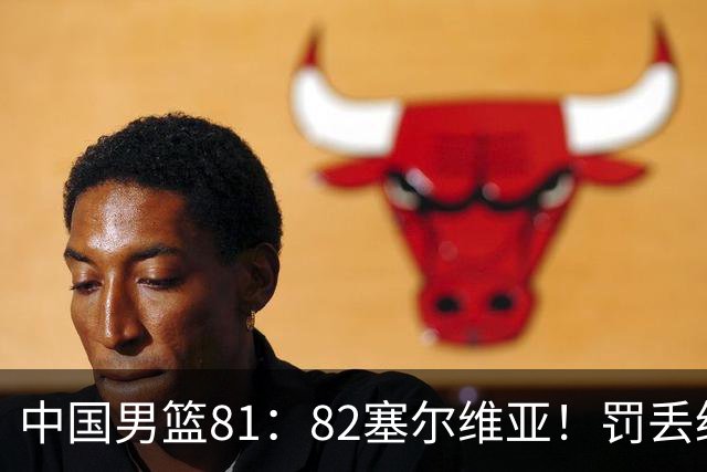 中国男篮81：82塞尔维亚！罚丢绝杀球+被补篮绝杀，体验两种死法